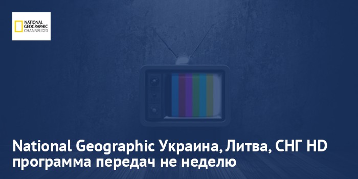 National Geographic Украина, Литва, СНГ HD - программа передач на неделю